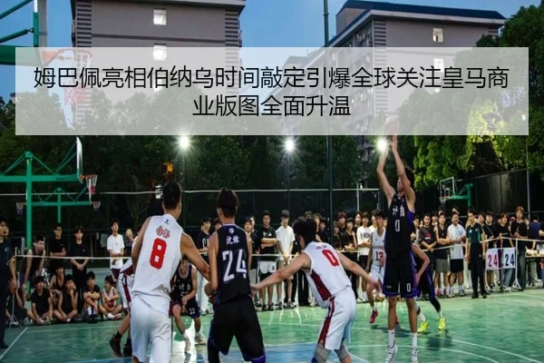 姆巴佩亮相伯纳乌时间敲定引爆全球关注皇马商业版图全面升温